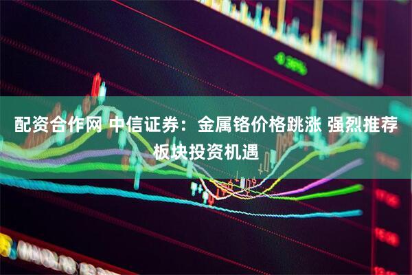 配资合作网 中信证券：金属铬价格跳涨 强烈推荐板块投资机遇