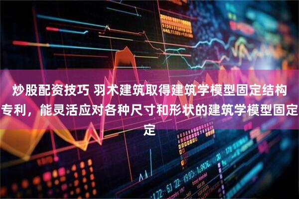 炒股配资技巧 羽术建筑取得建筑学模型固定结构专利，能灵活应对各种尺寸和形状的建筑学模型固定