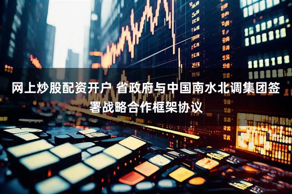 网上炒股配资开户 省政府与中国南水北调集团签署战略合作框架协议