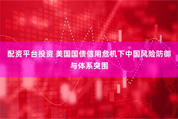配资平台投资 美国国债信用危机下中国风险防御与体系突围