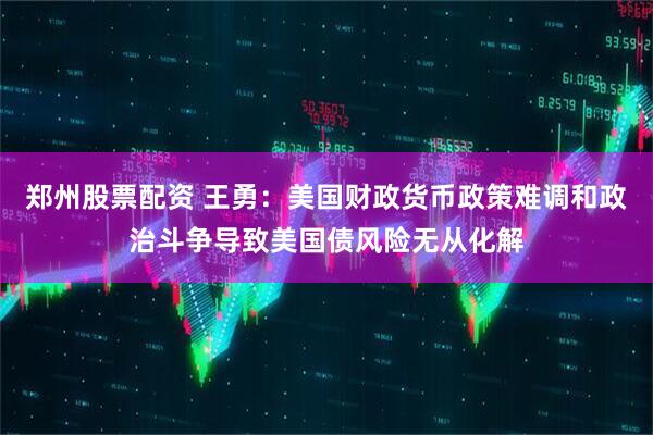 郑州股票配资 王勇：美国财政货币政策难调和政治斗争导致美国债风险无从化解
