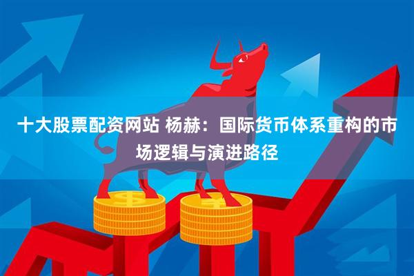 十大股票配资网站 杨赫：国际货币体系重构的市场逻辑与演进路径