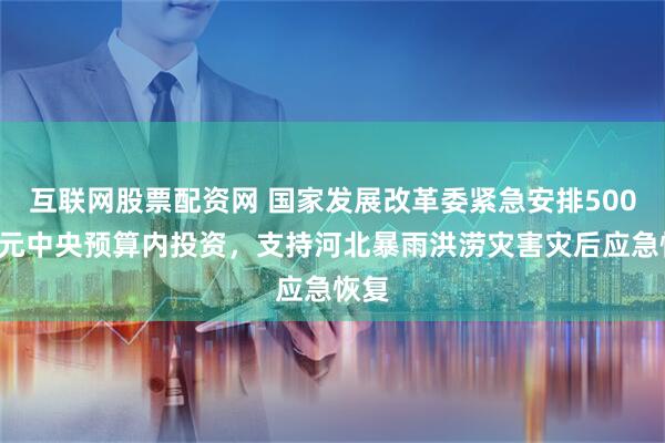互联网股票配资网 国家发展改革委紧急安排5000万元中央预算内投资，支持河北暴雨洪涝灾害灾后应急恢复