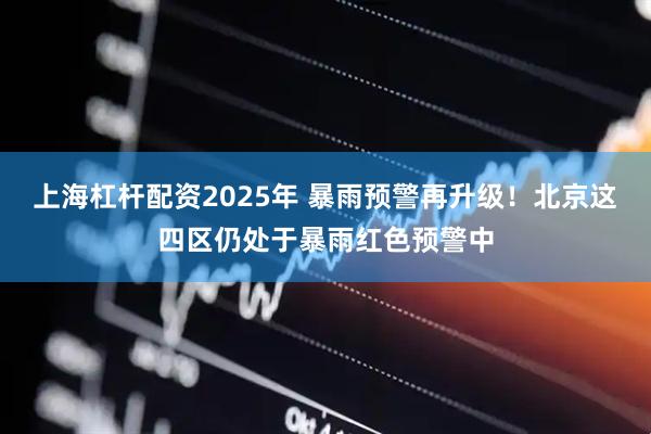 上海杠杆配资2025年 暴雨预警再升级！北京这四区仍处于暴雨红色预警中