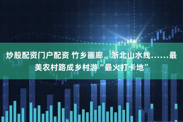 炒股配资门户配资 竹乡画廊、浙北山水线……最美农村路成乡村游“最火打卡地”