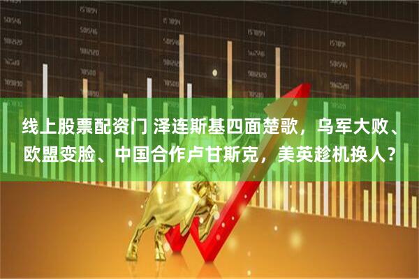 线上股票配资门 泽连斯基四面楚歌，乌军大败、欧盟变脸、中国合作卢甘斯克，美英趁机换人？