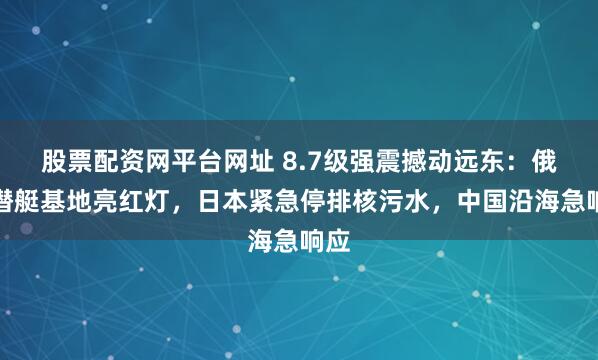 股票配资网平台网址 8.7级强震撼动远东：俄核潜艇基地亮红灯，日本紧急停排核污水，中国沿海急响应