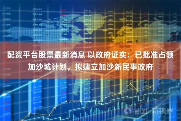 配资平台股票最新消息 以政府证实：已批准占领加沙城计划，拟建立加沙新民事政府
