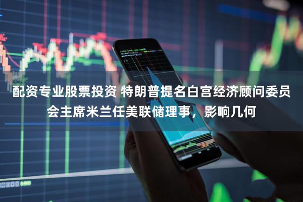 配资专业股票投资 特朗普提名白宫经济顾问委员会主席米兰任美联储理事，影响几何