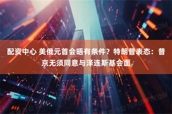 配资中心 美俄元首会晤有条件？特朗普表态：普京无须同意与泽连斯基会面