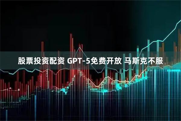 股票投资配资 GPT-5免费开放 马斯克不服