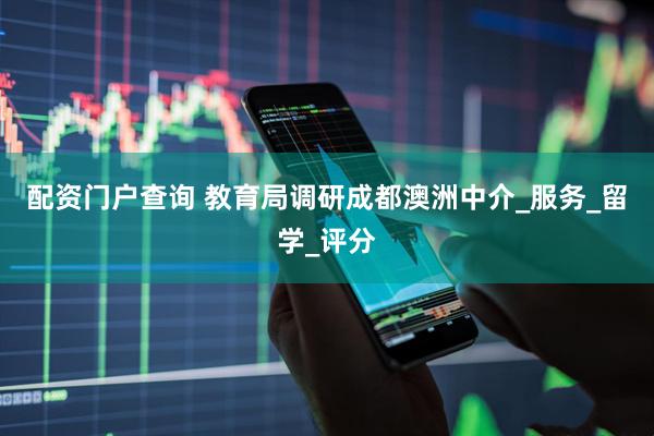 配资门户查询 教育局调研成都澳洲中介_服务_留学_评分