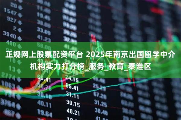 正规网上股票配资平台 2025年南京出国留学中介机构实力打分榜_服务_教育_秦淮区