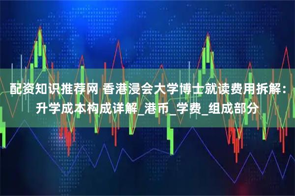 配资知识推荐网 香港浸会大学博士就读费用拆解：升学成本构成详解_港币_学费_组成部分