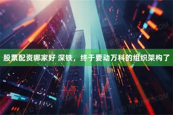 股票配资哪家好 深铁，终于要动万科的组织架构了