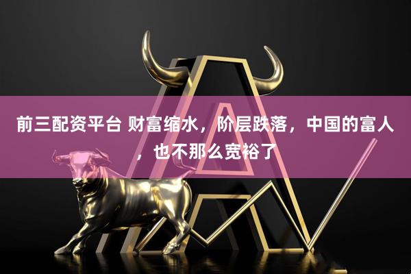 前三配资平台 财富缩水，阶层跌落，中国的富人，也不那么宽裕了