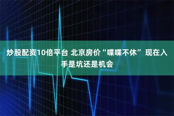 炒股配资10倍平台 北京房价“喋喋不休” 现在入手是坑还是机会