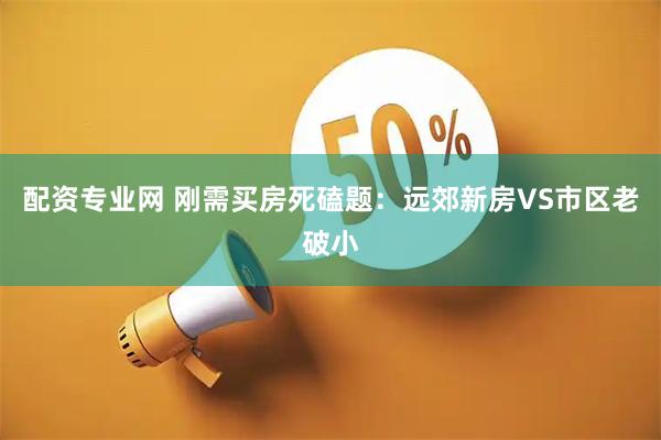 配资专业网 刚需买房死磕题：远郊新房VS市区老破小