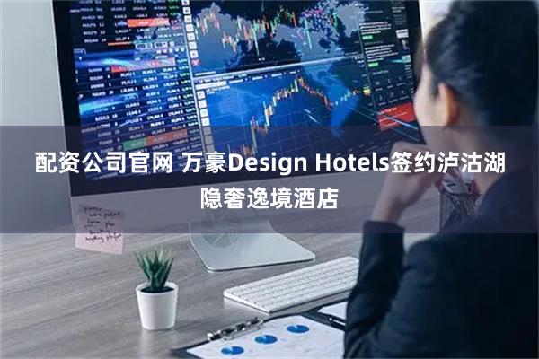 配资公司官网 万豪Design Hotels签约泸沽湖隐奢逸境酒店
