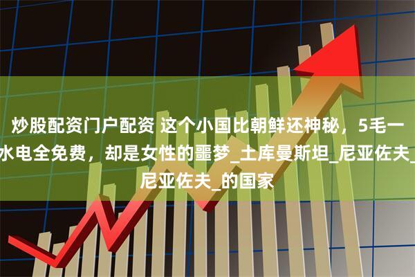 炒股配资门户配资 这个小国比朝鲜还神秘，5毛一升油，水电全免费，却是女性的噩梦_土库曼斯坦_尼亚佐夫_的国家
