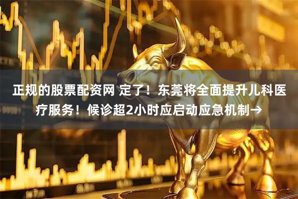 正规的股票配资网 定了！东莞将全面提升儿科医疗服务！候诊超2小时应启动应急机制→