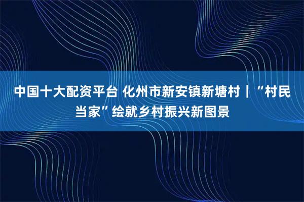 中国十大配资平台 化州市新安镇新塘村｜“村民当家”绘就乡村振兴新图景