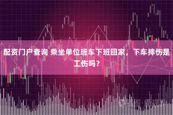 配资门户查询 乘坐单位班车下班回家，下车摔伤是工伤吗？