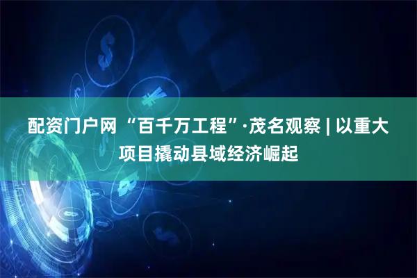 配资门户网 “百千万工程”·茂名观察 | 以重大项目撬动县域经济崛起