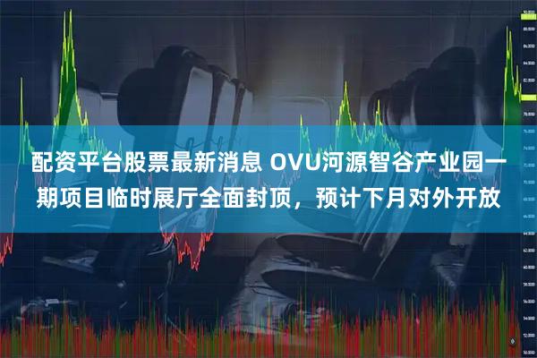 配资平台股票最新消息 OVU河源智谷产业园一期项目临时展厅全面封顶，预计下月对外开放