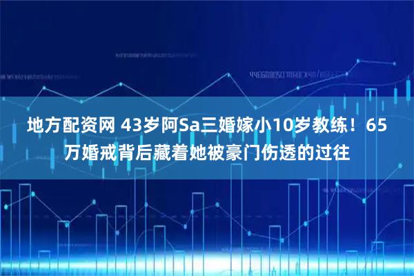 地方配资网 43岁阿Sa三婚嫁小10岁教练！65万婚戒背后藏着她被豪门伤透的过往