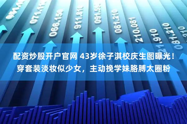 配资炒股开户官网 43岁徐子淇校庆生图曝光！穿套装淡妆似少女，主动挽学妹胳膊太圈粉