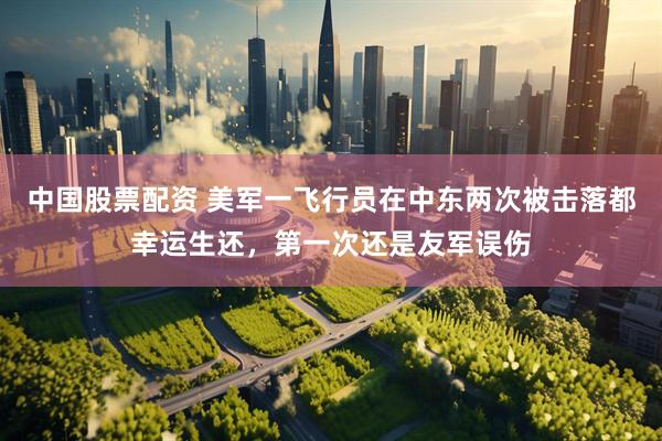 中国股票配资 美军一飞行员在中东两次被击落都幸运生还，第一次还是友军误伤