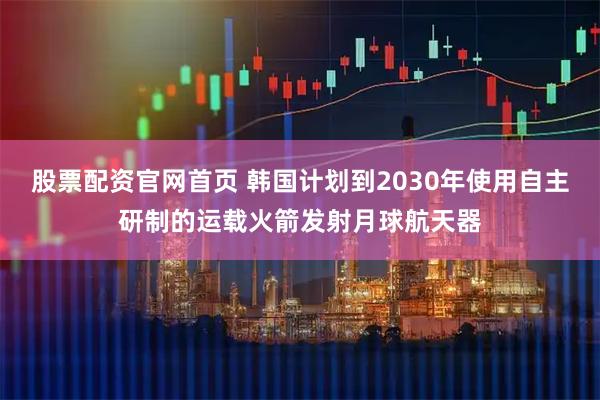 股票配资官网首页 韩国计划到2030年使用自主研制的运载火箭发射月球航天器