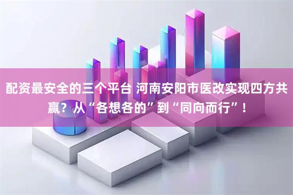 配资最安全的三个平台 河南安阳市医改实现四方共赢？从“各想各的”到“同向而行”！